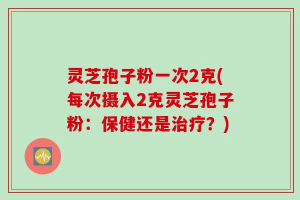 灵芝孢子粉一次2克(每次摄入2克灵芝孢子粉:保健还是?) 灵芝孢子粉一次2克(每次摄入2克灵芝孢子粉:保健还是?)
