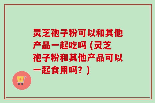 灵芝孢子粉可以和其他产品一起吃吗 (灵芝孢子粉和其他产品可以一起食用吗？)
