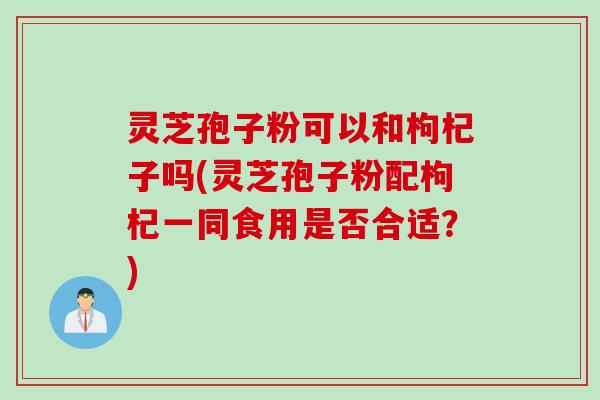 灵芝孢子粉可以和枸杞子吗(灵芝孢子粉配枸杞一同食用是否合适？)