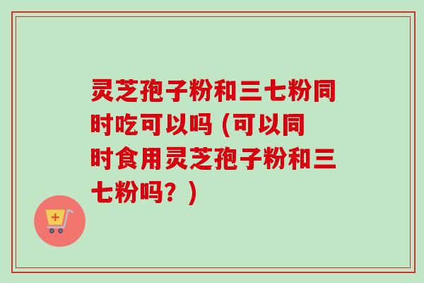 灵芝孢子粉和三七粉同时吃可以吗 (可以同时食用灵芝孢子粉和三七粉吗？)