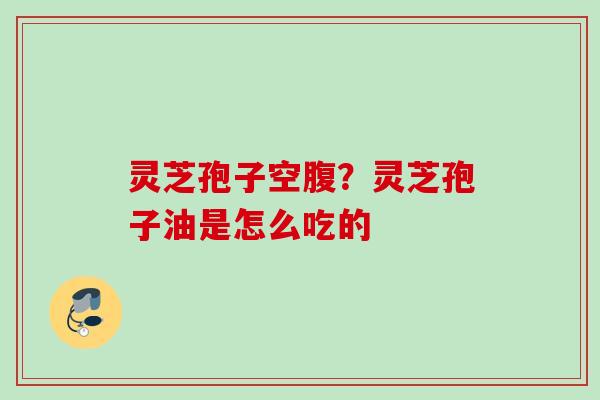 灵芝孢子空腹？灵芝孢子油是怎么吃的