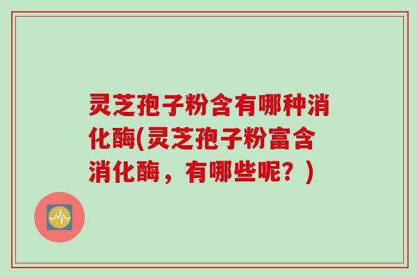 灵芝孢子粉含有哪种消化酶(灵芝孢子粉富含消化酶，有哪些呢？)
