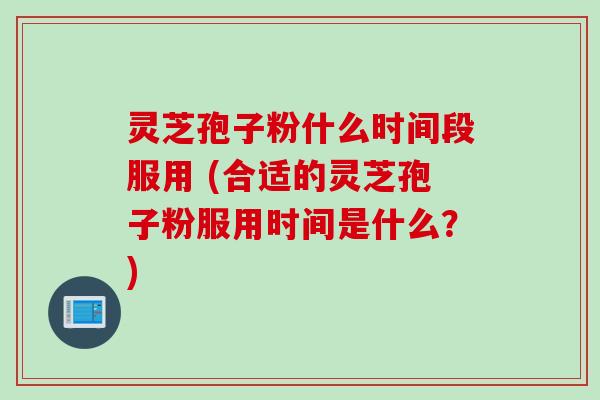 灵芝孢子粉什么时间段服用 (合适的灵芝孢子粉服用时间是什么？)