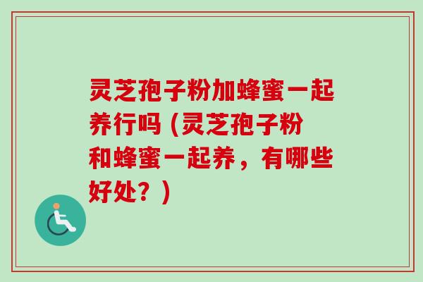 灵芝孢子粉加蜂蜜一起养行吗 (灵芝孢子粉和蜂蜜一起养，有哪些好处？)