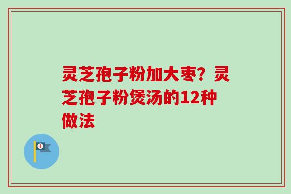 灵芝孢子粉加大枣？灵芝孢子粉煲汤的12种做法