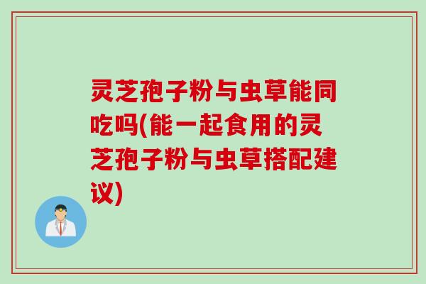 灵芝孢子粉与虫草能同吃吗(能一起食用的灵芝孢子粉与虫草搭配建议)