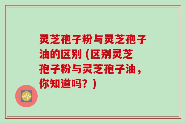 灵芝孢子粉与灵芝孢子油的区别 (区别灵芝孢子粉与灵芝孢子油，你知道吗？)