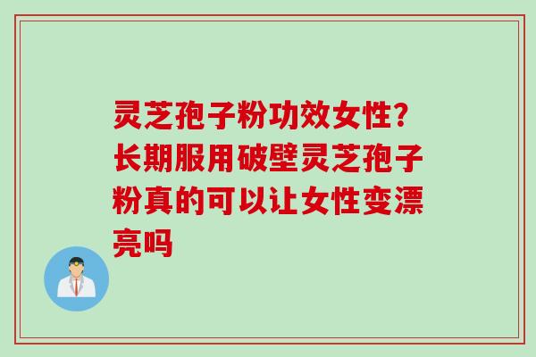 灵芝孢子粉功效女性？长期服用破壁灵芝孢子粉真的可以让女性变漂亮吗