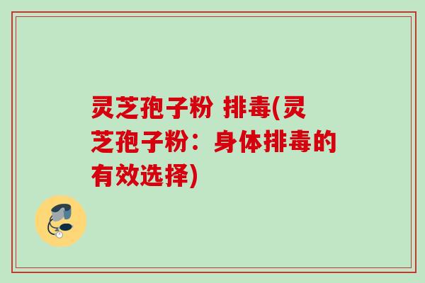 灵芝孢子粉 排毒(灵芝孢子粉：身体排毒的有效选择)