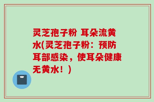 灵芝孢子粉 耳朵流黄水(灵芝孢子粉：预防耳部感染，使耳朵健康无黄水！)