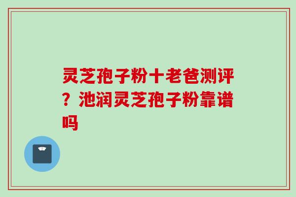 灵芝孢子粉十老爸测评？池润灵芝孢子粉靠谱吗