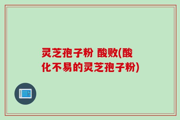灵芝孢子粉 酸败(酸化不易的灵芝孢子粉)