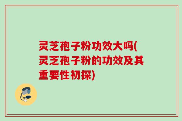 灵芝孢子粉功效大吗(灵芝孢子粉的功效及其重要性初探)