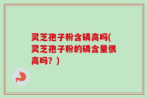 灵芝孢子粉含磷高吗(灵芝孢子粉的磷含量很高吗？)