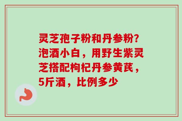 灵芝孢子粉和丹参粉？泡酒小白，用野生紫灵芝搭配枸杞丹参黄芪，5斤酒，比例多少