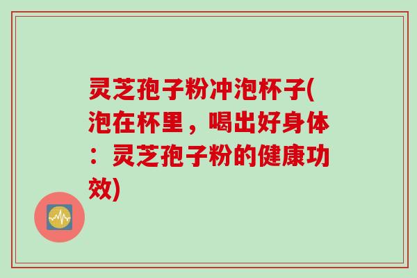 灵芝孢子粉冲泡杯子(泡在杯里，喝出好身体：灵芝孢子粉的健康功效)