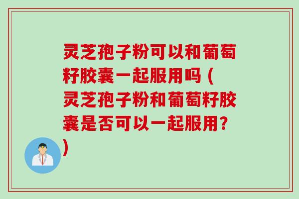 灵芝孢子粉可以和葡萄籽胶囊一起服用吗 (灵芝孢子粉和葡萄籽胶囊是否可以一起服用？)