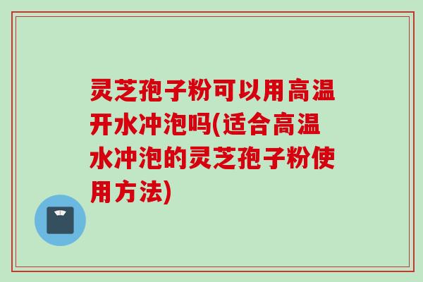 灵芝孢子粉可以用高温开水冲泡吗(适合高温水冲泡的灵芝孢子粉使用方法)