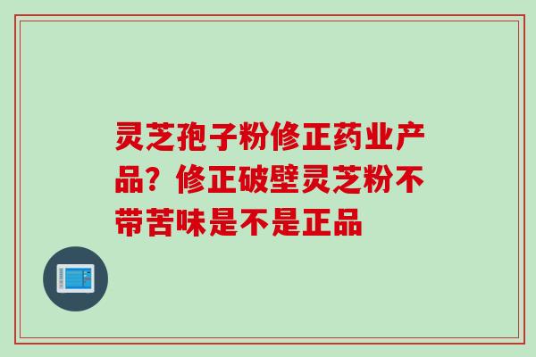 灵芝孢子粉修正药业产品？修正破壁灵芝粉不带苦味是不是正品
