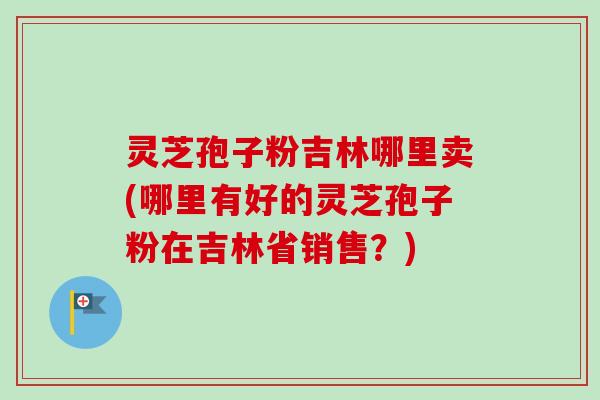 灵芝孢子粉吉林哪里卖(哪里有好的灵芝孢子粉在吉林省销售？)