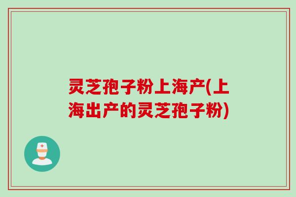 灵芝孢子粉上海产(上海出产的灵芝孢子粉)