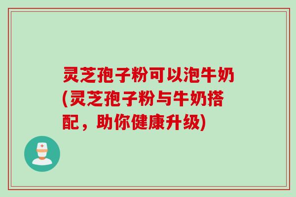 灵芝孢子粉可以泡牛奶(灵芝孢子粉与牛奶搭配，助你健康升级)