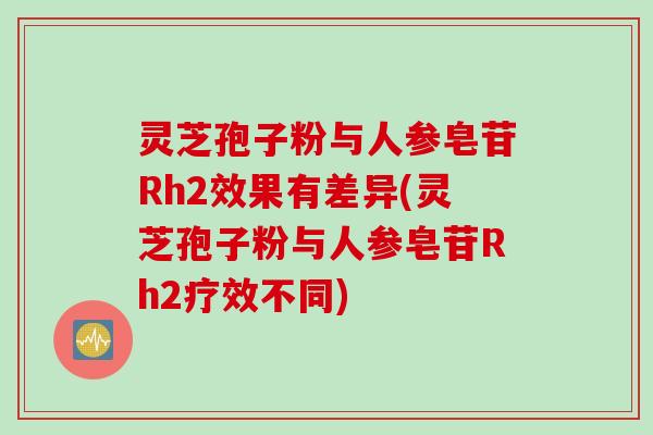 灵芝孢子粉与人参皂苷Rh2效果有差异(灵芝孢子粉与人参皂苷Rh2疗效不同)