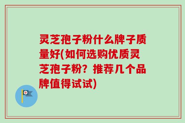 灵芝孢子粉什么牌子质量好(如何选购优质灵芝孢子粉？推荐几个品牌值得试试)