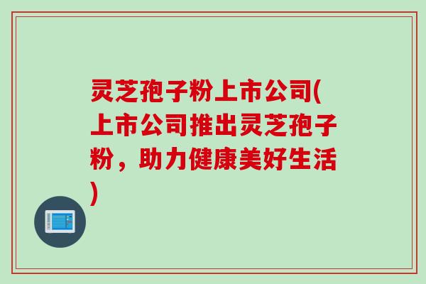 灵芝孢子粉上市公司(上市公司推出灵芝孢子粉，助力健康美好生活)