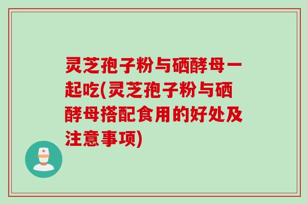灵芝孢子粉与硒酵母一起吃(灵芝孢子粉与硒酵母搭配食用的好处及注意事项)