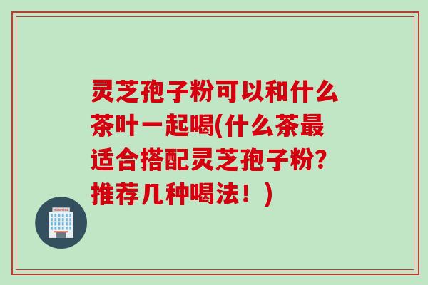 灵芝孢子粉可以和什么茶叶一起喝(什么茶最适合搭配灵芝孢子粉？推荐几种喝法！)