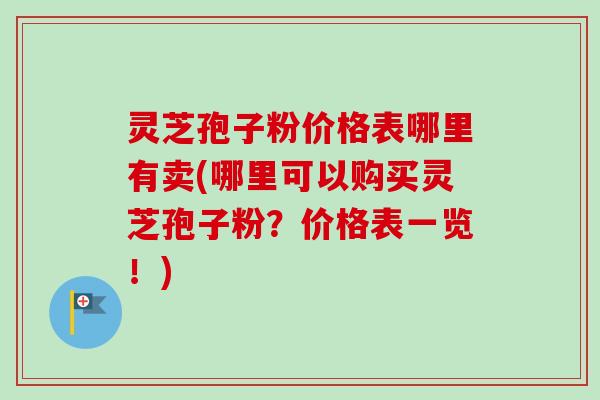 灵芝孢子粉价格表哪里有卖(哪里可以购买灵芝孢子粉？价格表一览！)
