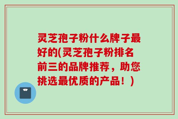 灵芝孢子粉什么牌子最好的(灵芝孢子粉排名前三的品牌推荐，助您挑选最优质的产品！)