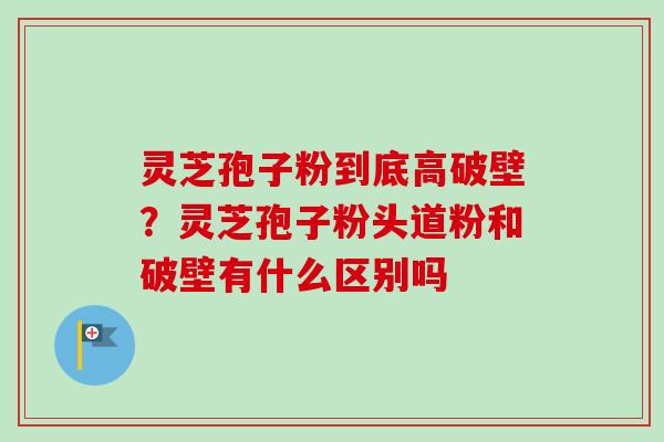 灵芝孢子粉到底高破壁？灵芝孢子粉头道粉和破壁有什么区别吗