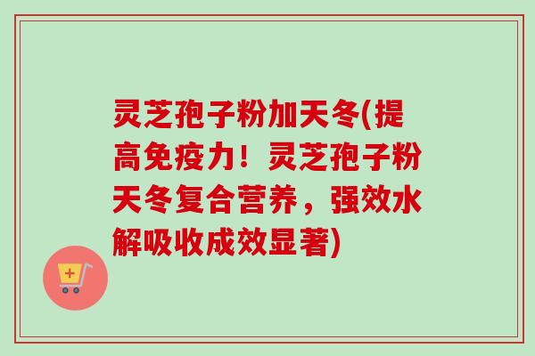 灵芝孢子粉加天冬(提高免疫力！灵芝孢子粉天冬复合营养，强效水解吸收成效显著)