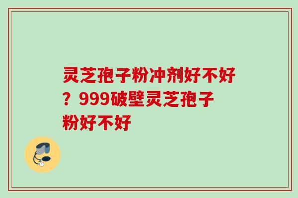 灵芝孢子粉冲剂好不好？999破壁灵芝孢子粉好不好
