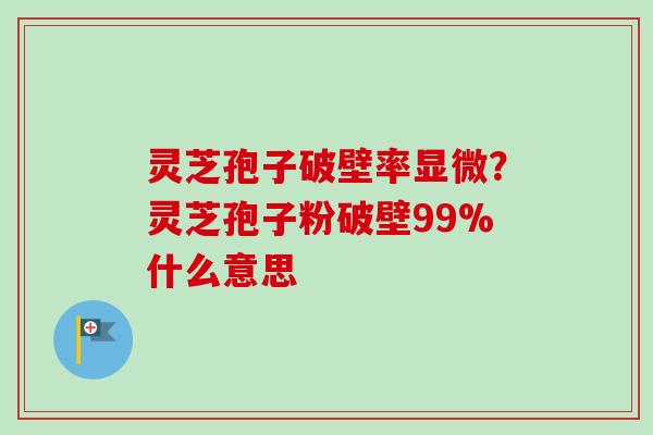 灵芝孢子破壁率显微？灵芝孢子粉破壁99%什么意思