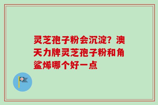 灵芝孢子粉会沉淀？澳天力牌灵芝孢子粉和角鲨烯哪个好一点