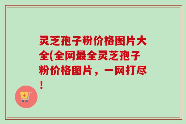 灵芝孢子粉价格图片大全(全网最全灵芝孢子粉价格图片，一网打尽！