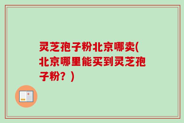 灵芝孢子粉北京哪卖(北京哪里能买到灵芝孢子粉？)