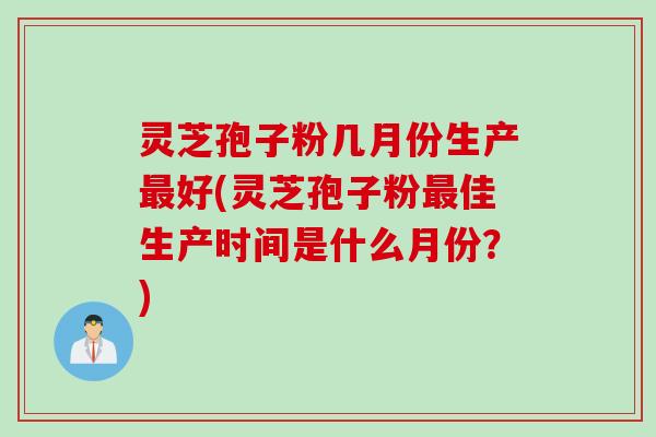 灵芝孢子粉几月份生产最好(灵芝孢子粉最佳生产时间是什么月份？)