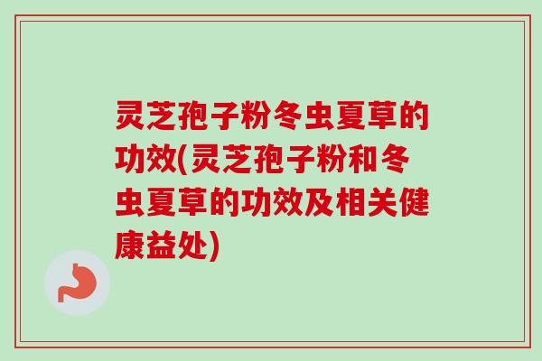 灵芝孢子粉冬虫夏草的功效(灵芝孢子粉和冬虫夏草的功效及相关健康益处)