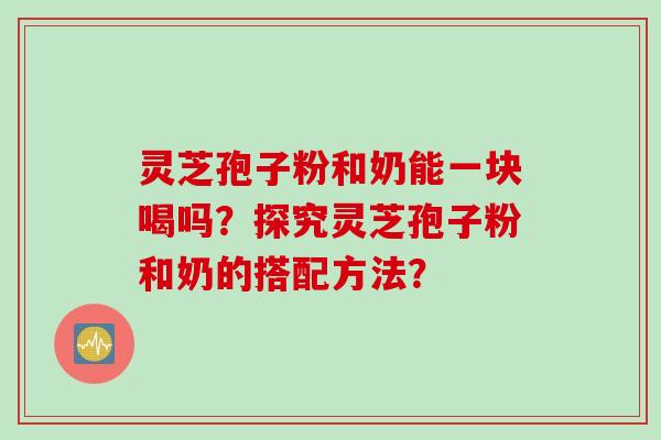 灵芝孢子粉和奶能一块喝吗？探究灵芝孢子粉和奶的搭配方法？