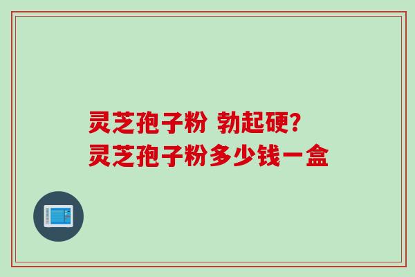 灵芝孢子粉 勃起硬？灵芝孢子粉多少钱一盒