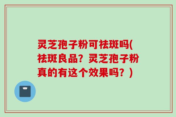 灵芝孢子粉可祛斑吗(祛斑良品？灵芝孢子粉真的有这个效果吗？)