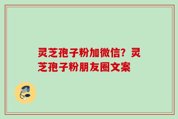 灵芝孢子粉加微信?灵芝孢子粉朋友圈文案 灵芝孢子粉加微信?灵芝孢子粉朋友圈文案