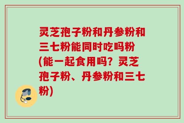 灵芝孢子粉和丹参粉和三七粉能同时吃吗粉 (能一起食用吗？灵芝孢子粉、丹参粉和三七粉)