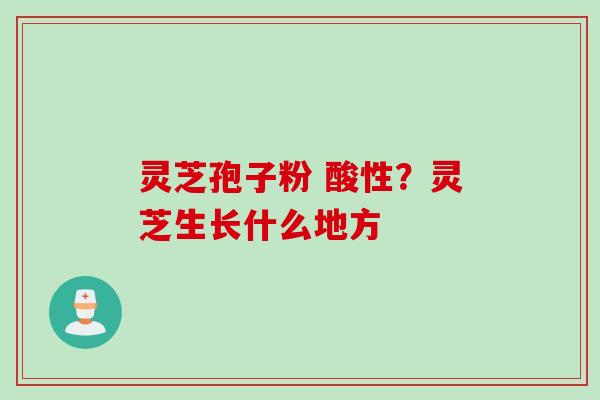 灵芝孢子粉 酸性？灵芝生长什么地方
