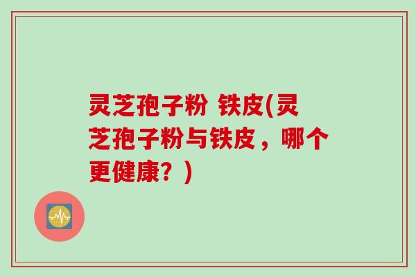 灵芝孢子粉 铁皮(灵芝孢子粉与铁皮，哪个更健康？)