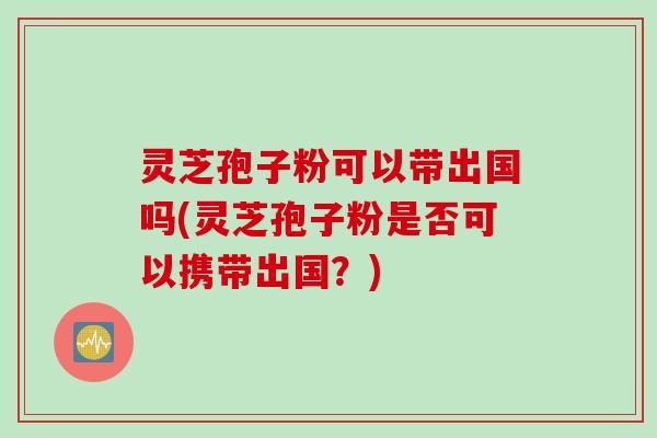 灵芝孢子粉可以带出国吗(灵芝孢子粉是否可以携带出国？)